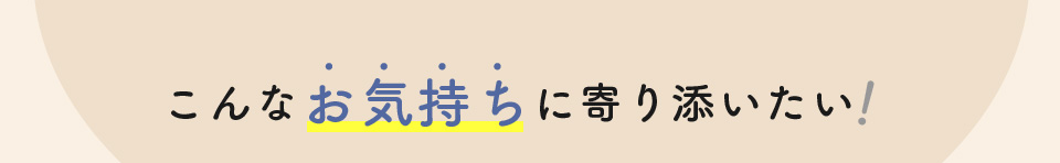 こんなお気持ちに寄り添いたい！